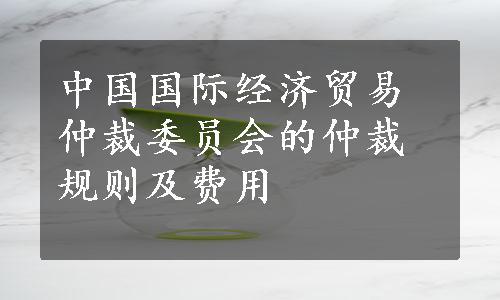 中国国际经济贸易仲裁委员会的仲裁规则及费用