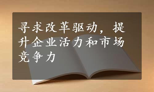 寻求改革驱动，提升企业活力和市场竞争力