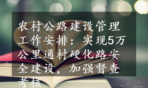 农村公路建设管理工作安排：实现5万公里通村硬化路安全建设，加强督查考核