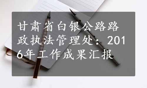 甘肃省白银公路路政执法管理处：2016年工作成果汇报