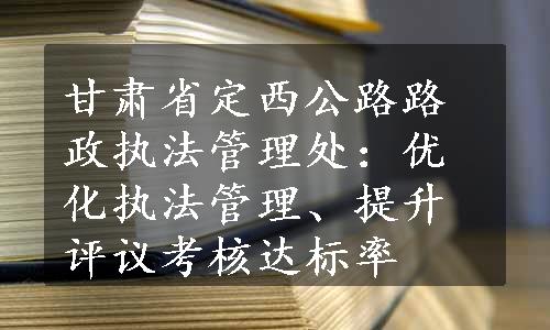 甘肃省定西公路路政执法管理处：优化执法管理、提升评议考核达标率