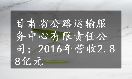 甘肃省公路运输服务中心有限责任公司：2016年营收2.88亿元