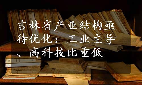 吉林省产业结构亟待优化：工业主导、高科技比重低