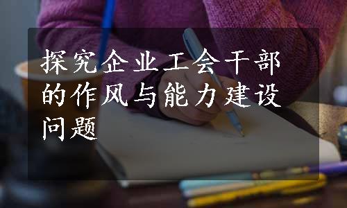 探究企业工会干部的作风与能力建设问题