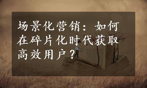 场景化营销：如何在碎片化时代获取高效用户？