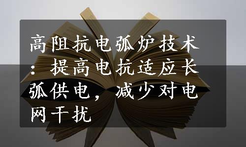 高阻抗电弧炉技术：提高电抗适应长弧供电，减少对电网干扰