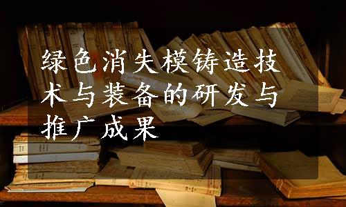 绿色消失模铸造技术与装备的研发与推广成果