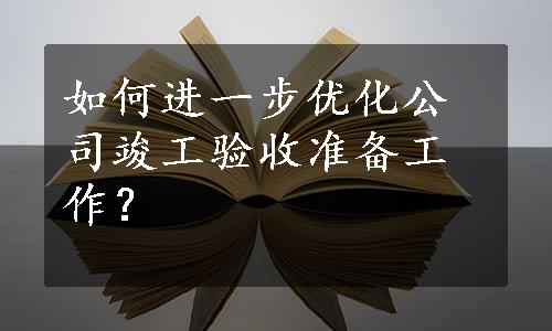 如何进一步优化公司竣工验收准备工作？