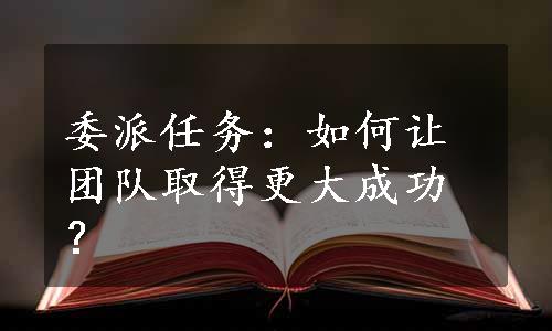 委派任务：如何让团队取得更大成功？