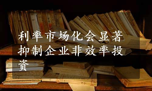 利率市场化会显著抑制企业非效率投资