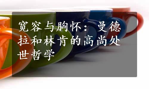 宽容与胸怀：曼德拉和林肯的高尚处世哲学