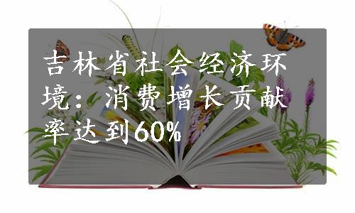 吉林省社会经济环境：消费增长贡献率达到60%