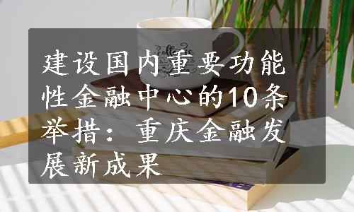 建设国内重要功能性金融中心的10条举措：重庆金融发展新成果