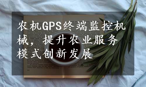 农机GPS终端监控机械，提升农业服务模式创新发展