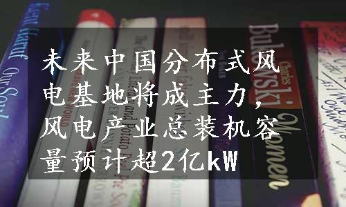 未来中国分布式风电基地将成主力，风电产业总装机容量预计超2亿kW