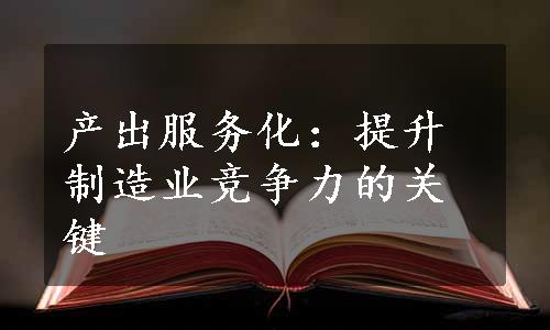 产出服务化：提升制造业竞争力的关键