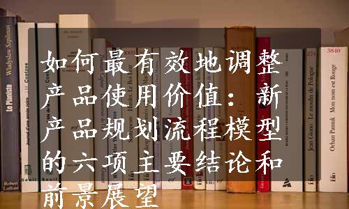 如何最有效地调整产品使用价值：新产品规划流程模型的六项主要结论和前景展望