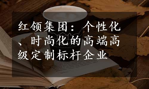 红领集团：个性化、时尚化的高端高级定制标杆企业