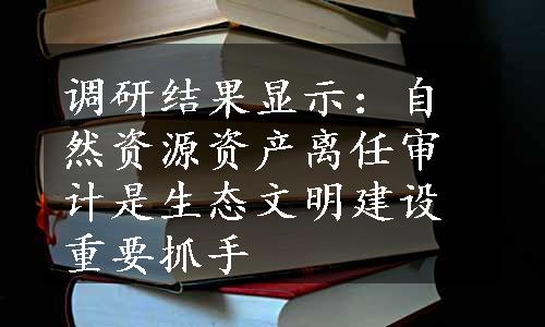 调研结果显示：自然资源资产离任审计是生态文明建设重要抓手