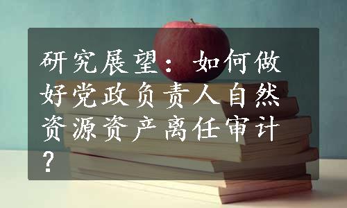 研究展望：如何做好党政负责人自然资源资产离任审计？