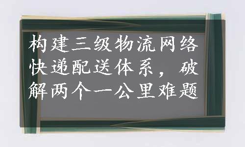 构建三级物流网络快递配送体系，破解两个一公里难题