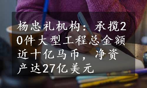 杨忠礼机构：承揽20件大型工程总金额近十亿马币，净资产达27亿美元