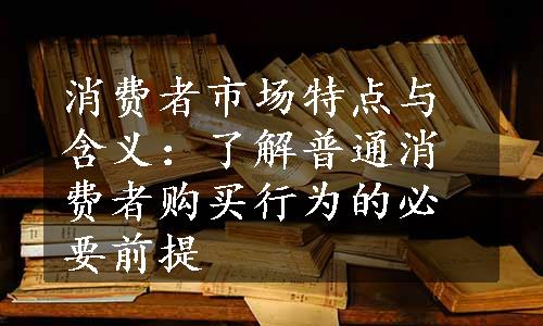 消费者市场特点与含义：了解普通消费者购买行为的必要前提