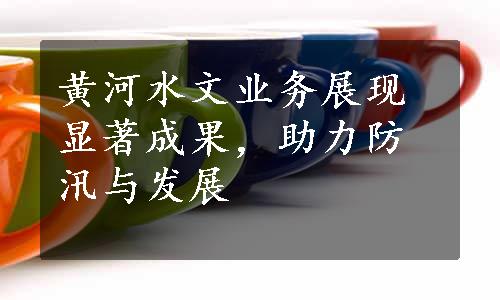 黄河水文业务展现显著成果，助力防汛与发展