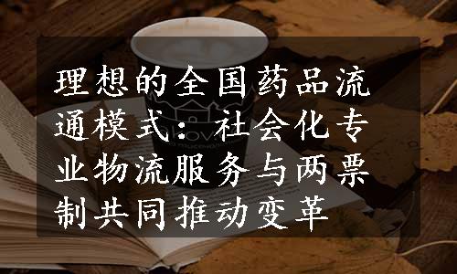 理想的全国药品流通模式：社会化专业物流服务与两票制共同推动变革