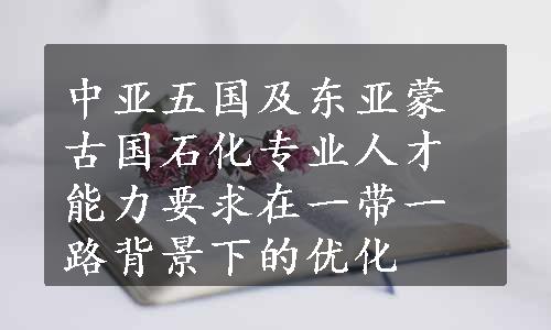 中亚五国及东亚蒙古国石化专业人才能力要求在一带一路背景下的优化