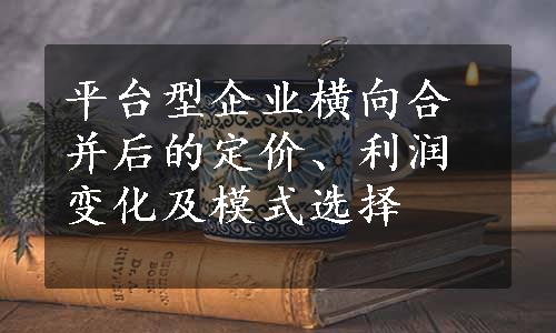 平台型企业横向合并后的定价、利润变化及模式选择