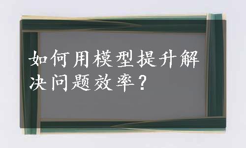 如何用模型提升解决问题效率？