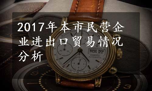 2017年本市民营企业进出口贸易情况分析