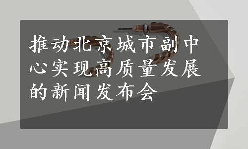 推动北京城市副中心实现高质量发展的新闻发布会