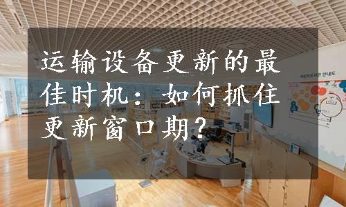 运输设备更新的最佳时机：如何抓住更新窗口期？