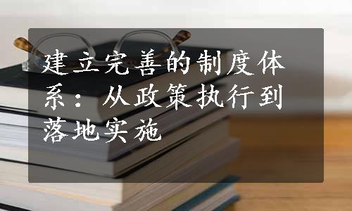 建立完善的制度体系：从政策执行到落地实施