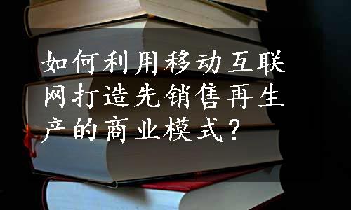 如何利用移动互联网打造先销售再生产的商业模式？