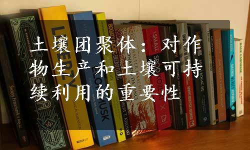 土壤团聚体：对作物生产和土壤可持续利用的重要性