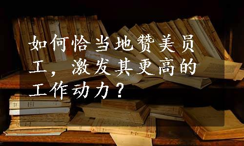 如何恰当地赞美员工，激发其更高的工作动力？