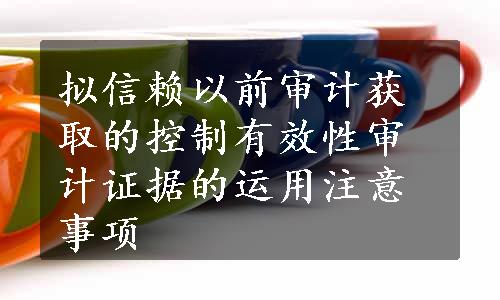 拟信赖以前审计获取的控制有效性审计证据的运用注意事项