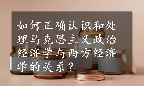 如何正确认识和处理马克思主义政治经济学与西方经济学的关系？