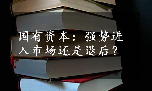 国有资本：强势进入市场还是退后？