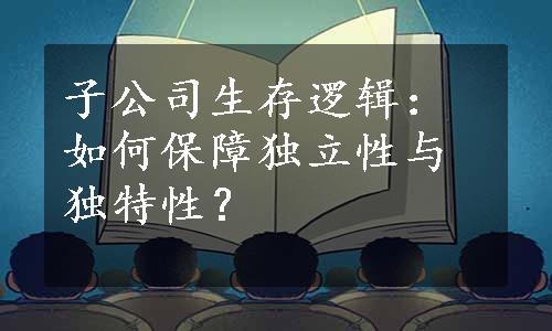 子公司生存逻辑：如何保障独立性与独特性？