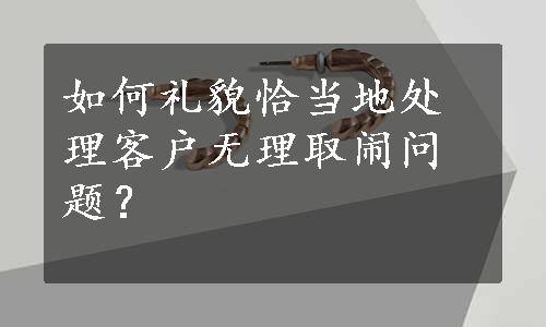 如何礼貌恰当地处理客户无理取闹问题？