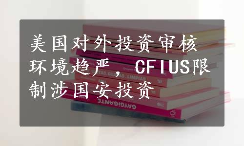 美国对外投资审核环境趋严，CFIUS限制涉国安投资