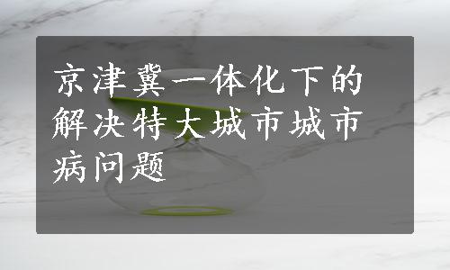 京津冀一体化下的解决特大城市城市病问题