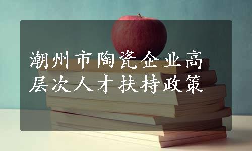 潮州市陶瓷企业高层次人才扶持政策