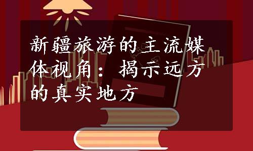 新疆旅游的主流媒体视角：揭示远方的真实地方