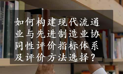 如何构建现代流通业与先进制造业协同性评价指标体系及评价方法选择？