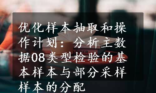 优化样本抽取和操作计划：分析主数据08类型检验的基本样本与部分采样样本的分配